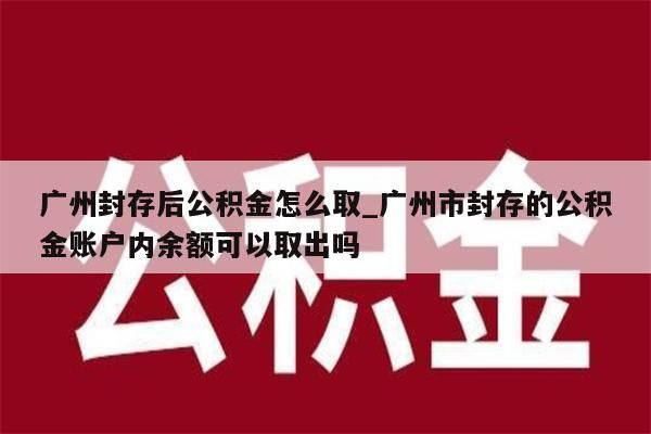 广州封存后公积金怎么取_广州市封存的公积金账户内余额可以取出吗