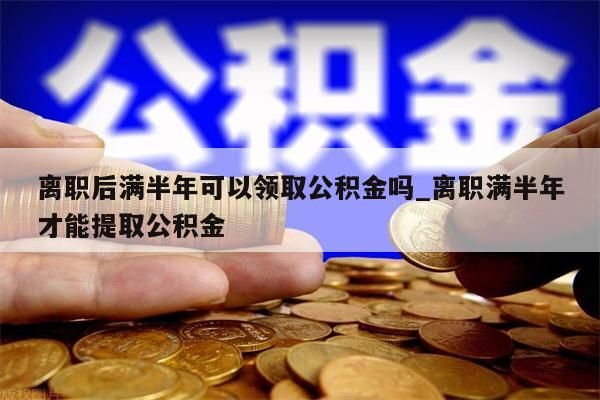 离职后满半年可以领取公积金吗_离职满半年才能提取公积金