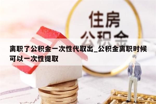 离职了公积金一次性代取出_公积金离职时候可以一次性提取